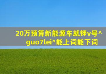 20万预算新能源车就钾v号^guo7lei^能上词能下词